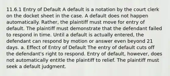 11.6.1 Entry of Default A default is a notation by the court clerk on the docket sheet in the case. A default does not happen automatically. Rather, the plaintiff must move for entry of default. The plaintiff must demonstrate that the defendant failed to respond in time. Until a default is actually entered, the defendant can respond by motion or answer even beyond 21 days. a. Effect of Entry of Default The entry of default cuts off the defendant's right to respond. Entry of default, however, does not automatically entitle the plaintiff to relief. The plaintiff must seek a default judgment.