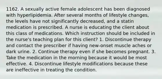 1162. A sexually active female adolescent has been diagnosed with hyperlipidemia. After several months of lifestyle changes, the levels have not significantly decreased, and a statin medication is prescribed. A nurse is educating the client about this class of medications. Which instruction should be included in the nurse's teaching plan for this client? 1. Discontinue therapy and contact the prescriber if having new-onset muscle aches or dark urine. 2. Continue therapy even if she becomes pregnant. 3. Take the medication in the morning because it would be most effective. 4. Discontinue lifestyle modifications because these are ineffective in treating the condition.