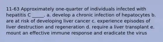 11-63 Approximately one-quarter of individuals infected with hepatitis C _____. a. develop a chronic infection of hepatocytes b. are at risk of developing liver cancer c. experience episodes of liver destruction and regeneration d. require a liver transplant e. mount an effective immune response and eradicate the virus