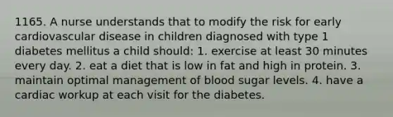 1165. A nurse understands that to modify the risk for early cardiovascular disease in children diagnosed with type 1 diabetes mellitus a child should: 1. exercise at least 30 minutes every day. 2. eat a diet that is low in fat and high in protein. 3. maintain optimal management of blood sugar levels. 4. have a cardiac workup at each visit for the diabetes.