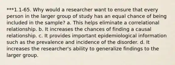 ***1.1-65. Why would a researcher want to ensure that every person in the larger group of study has an equal chance of being included in the sample? a. This helps eliminate a correlational relationship. b. It increases the chances of finding a causal relationship. c. It provides important epidemiological information such as the prevalence and incidence of the disorder. d. It increases the researcher's ability to generalize findings to the larger group.