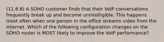 (11.6.8) A SOHO customer finds that their VoIP conversations frequently break up and become unintelligible. This happens most often when one person in the office streams video from the internet. Which of the following configuration changes on the SOHO router is MOST likely to improve the VoIP performance?