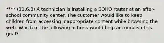 **** (11.6.8) A technician is installing a SOHO router at an after-school community center. The customer would like to keep children from accessing inappropriate content while browsing the web. Which of the following actions would help accomplish this goal?