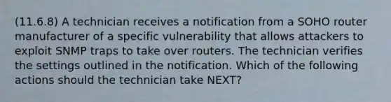 (11.6.8) A technician receives a notification from a SOHO router manufacturer of a specific vulnerability that allows attackers to exploit SNMP traps to take over routers. The technician verifies the settings outlined in the notification. Which of the following actions should the technician take NEXT?