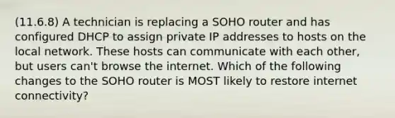 (11.6.8) A technician is replacing a SOHO router and has configured DHCP to assign private IP addresses to hosts on the local network. These hosts can communicate with each other, but users can't browse the internet. Which of the following changes to the SOHO router is MOST likely to restore internet connectivity?