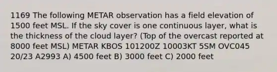 1169 The following METAR observation has a field elevation of 1500 feet MSL. If the sky cover is one continuous layer, what is the thickness of the cloud layer? (Top of the overcast reported at 8000 feet MSL) METAR KBOS 101200Z 10003KT 5SM OVC045 20/23 A2993 A) 4500 feet B) 3000 feet C) 2000 feet