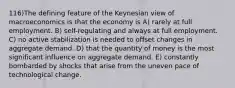 116)The defining feature of the Keynesian view of macroeconomics is that the economy is A) rarely at full employment. B) self-regulating and always at full employment. C) no active stabilization is needed to offset changes in aggregate demand. D) that the quantity of money is the most significant influence on aggregate demand. E) constantly bombarded by shocks that arise from the uneven pace of technological change.