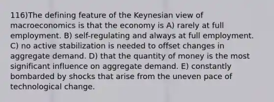 116)The defining feature of the Keynesian view of macroeconomics is that the economy is A) rarely at full employment. B) self-regulating and always at full employment. C) no active stabilization is needed to offset changes in aggregate demand. D) that the quantity of money is the most significant influence on aggregate demand. E) constantly bombarded by shocks that arise from the uneven pace of technological change.