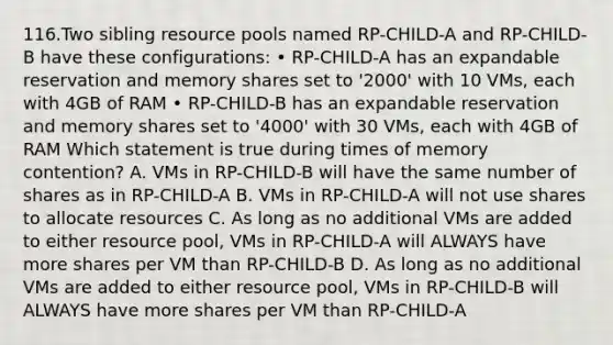 116.Two sibling resource pools named RP-CHILD-A and RP-CHILD-B have these configurations: • RP-CHILD-A has an expandable reservation and memory shares set to '2000' with 10 VMs, each with 4GB of RAM • RP-CHILD-B has an expandable reservation and memory shares set to '4000' with 30 VMs, each with 4GB of RAM Which statement is true during times of memory contention? A. VMs in RP-CHILD-B will have the same number of shares as in RP-CHILD-A B. VMs in RP-CHILD-A will not use shares to allocate resources C. As long as no additional VMs are added to either resource pool, VMs in RP-CHILD-A will ALWAYS have more shares per VM than RP-CHILD-B D. As long as no additional VMs are added to either resource pool, VMs in RP-CHILD-B will ALWAYS have more shares per VM than RP-CHILD-A