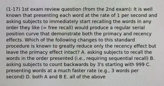 (1-17) 1st exam review question (from the 2nd exam): It is well known that presenting each word at the rate of 1 per second and asking subjects to immediately start recalling the words in any order they like (= free recall) would produce a regular serial position curve that demonstrate both the primacy and recency effects. Which of the following changes to this standard procedure is known to greatly reduce only the recency effect but leave the primacy effect intact? A. asking subjects to recall the words in the order presented (i.e., requiring sequential recall) B. asking subjects to count backwards by 3's starting with 999 C. presenting words at a much faster rate (e.g., 3 words per second) D. both A and B E. all of the above