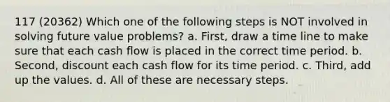 117 (20362) Which one of the following steps is NOT involved in solving future value problems? a. First, draw a time line to make sure that each cash flow is placed in the correct time period. b. Second, discount each cash flow for its time period. c. Third, add up the values. d. All of these are necessary steps.