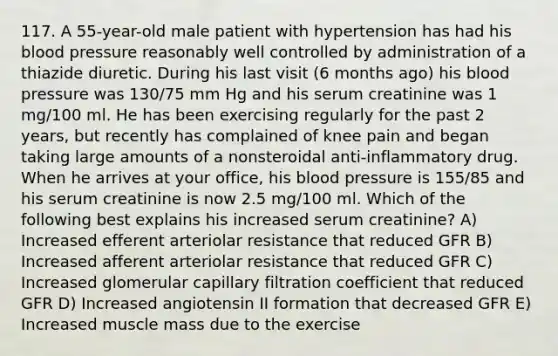 117. A 55-year-old male patient with hypertension has had his blood pressure reasonably well controlled by administration of a thiazide diuretic. During his last visit (6 months ago) his blood pressure was 130/75 mm Hg and his serum creatinine was 1 mg/100 ml. He has been exercising regularly for the past 2 years, but recently has complained of knee pain and began taking large amounts of a nonsteroidal anti-inflammatory drug. When he arrives at your office, his blood pressure is 155/85 and his serum creatinine is now 2.5 mg/100 ml. Which of the following best explains his increased serum creatinine? A) Increased efferent arteriolar resistance that reduced GFR B) Increased afferent arteriolar resistance that reduced GFR C) Increased glomerular capillary filtration coefficient that reduced GFR D) Increased angiotensin II formation that decreased GFR E) Increased muscle mass due to the exercise