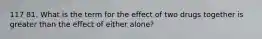 117 81. What is the term for the effect of two drugs together is greater than the effect of either alone?