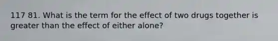 117 81. What is the term for the effect of two drugs together is greater than the effect of either alone?