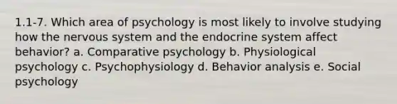 1.1-7. Which area of psychology is most likely to involve studying how the nervous system and the endocrine system affect behavior? a. Comparative psychology b. Physiological psychology c. Psychophysiology d. Behavior analysis e. Social psychology