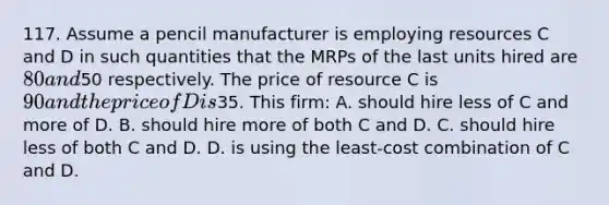 117. Assume a pencil manufacturer is employing resources C and D in such quantities that the MRPs of the last units hired are 80 and50 respectively. The price of resource C is 90 and the price of D is35. This firm: A. should hire less of C and more of D. B. should hire more of both C and D. C. should hire less of both C and D. D. is using the least-cost combination of C and D.