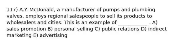 117) A.Y. McDonald, a manufacturer of pumps and plumbing valves, employs regional salespeople to sell its products to wholesalers and cities. This is an example of ____________ . A) sales promotion B) personal selling C) public relations D) indirect marketing E) advertising