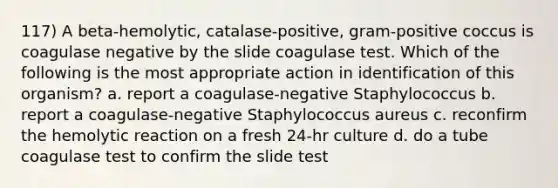 117) A beta-hemolytic, catalase-positive, gram-positive coccus is coagulase negative by the slide coagulase test. Which of the following is the most appropriate action in identification of this organism? a. report a coagulase-negative Staphylococcus b. report a coagulase-negative Staphylococcus aureus c. reconfirm the hemolytic reaction on a fresh 24-hr culture d. do a tube coagulase test to confirm the slide test