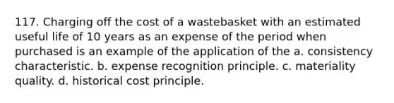 117. Charging off the cost of a wastebasket with an estimated useful life of 10 years as an expense of the period when purchased is an example of the application of the a. consistency characteristic. b. expense recognition principle. c. materiality quality. d. historical cost principle.