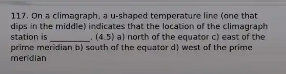 117. On a climagraph, a u-shaped temperature line (one that dips in the middle) indicates that the location of the climagraph station is __________. (4.5) a) north of the equator c) east of the prime meridian b) south of the equator d) west of the prime meridian