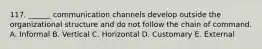 117. ______ communication channels develop outside the organizational structure and do not follow the chain of command. A. Informal B. Vertical C. Horizontal D. Customary E. External