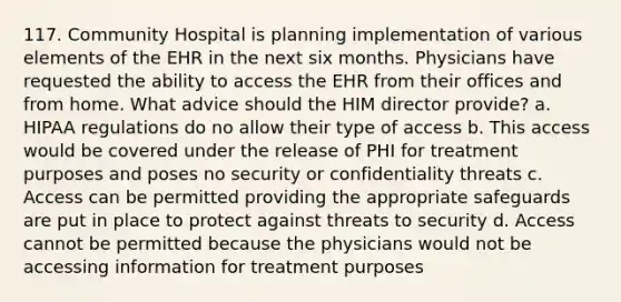 117. Community Hospital is planning implementation of various elements of the EHR in the next six months. Physicians have requested the ability to access the EHR from their offices and from home. What advice should the HIM director provide? a. HIPAA regulations do no allow their type of access b. This access would be covered under the release of PHI for treatment purposes and poses no security or confidentiality threats c. Access can be permitted providing the appropriate safeguards are put in place to protect against threats to security d. Access cannot be permitted because the physicians would not be accessing information for treatment purposes