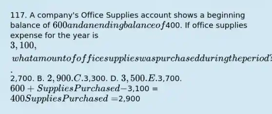 117. A company's Office Supplies account shows a beginning balance of 600 and an ending balance of400. If office supplies expense for the year is 3,100, what amount of office supplies was purchased during the period? A.2,700. B. 2,900. C.3,300. D. 3,500. E.3,700. 600 + Supplies Purchased -3,100 = 400 Supplies Purchased =2,900