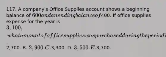 117. A company's Office Supplies account shows a beginning balance of 600 and an ending balance of400. If office supplies expense for the year is 3,100, what amount of office supplies was purchased during the period? A.2,700. B. 2,900. C.3,300. D. 3,500. E.3,700.