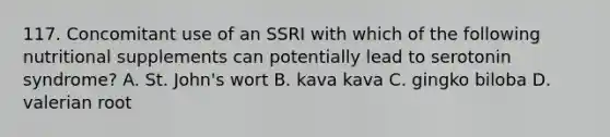 117. Concomitant use of an SSRI with which of the following nutritional supplements can potentially lead to serotonin syndrome? A. St. John's wort B. kava kava C. gingko biloba D. valerian root