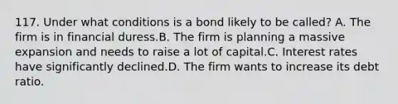 117. Under what conditions is a bond likely to be called? A. The firm is in financial duress.B. The firm is planning a massive expansion and needs to raise a lot of capital.C. Interest rates have significantly declined.D. The firm wants to increase its debt ratio.