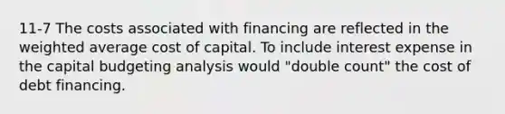 11-7 The costs associated with financing are reflected in the weighted average cost of capital. To include interest expense in the capital budgeting analysis would "double count" the cost of debt financing.