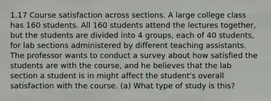 1.17 Course satisfaction across sections. A large college class has 160 students. All 160 students attend the lectures together, but the students are divided into 4 groups, each of 40 students, for lab sections administered by different teaching assistants. The professor wants to conduct a survey about how satisfied the students are with the course, and he believes that the lab section a student is in might affect the student's overall satisfaction with the course. (a) What type of study is this?