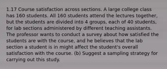 1.17 Course satisfaction across sections. A large college class has 160 students. All 160 students attend the lectures together, but the students are divided into 4 groups, each of 40 students, for lab sections administered by different teaching assistants. The professor wants to conduct a survey about how satisfied the students are with the course, and he believes that the lab section a student is in might affect the student's overall satisfaction with the course. (b) Suggest a sampling strategy for carrying out this study.