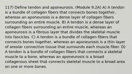 117) Define tendon and aponeurosis. (Module 9.2A) A) A tendon is a bundle of collagen fibers that connects bones together, whereas an aponeurosis is a dense layer of collagen fibers surrounding an entire muscle. B) A tendon is a dense layer of collagen fibers surrounding an entire muscle, whereas an aponeurosis is a fibrous layer that divides the skeletal muscle into fascicles. C) A tendon is a bundle of collagen fibers that connects bones together, whereas an aponeurosis is a thin layer of areolar connective tissue that surrounds each muscle fiber. D) A tendon is a bundle of collagen fibers that connects a skeletal muscle to a bone, whereas an aponeurosis is a broad collagenous sheet that connects skeletal muscle to a broad area on one or more bones.