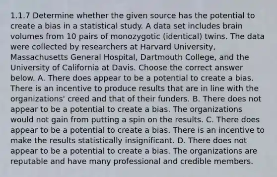 1.1.7 Determine whether the given source has the potential to create a bias in a statistical study. A data set includes brain volumes from 10 pairs of monozygotic​ (identical) twins. The data were collected by researchers at Harvard​ University, Massachusetts General​ Hospital, Dartmouth​ College, and the University of California at Davis. Choose the correct answer below. A. There does appear to be a potential to create a bias. There is an incentive to produce results that are in line with the​ organizations' creed and that of their funders. B. There does not appear to be a potential to create a bias. The organizations would not gain from putting a spin on the results. C. There does appear to be a potential to create a bias. There is an incentive to make the results statistically insignificant. D. There does not appear to be a potential to create a bias. The organizations are reputable and have many professional and credible members.