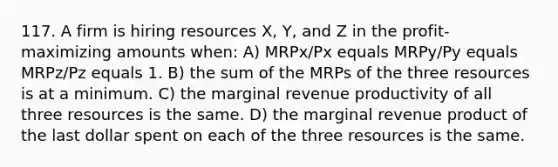 117. A firm is hiring resources X, Y, and Z in the profit-maximizing amounts when: A) MRPx/Px equals MRPy/Py equals MRPz/Pz equals 1. B) the sum of the MRPs of the three resources is at a minimum. C) the marginal revenue productivity of all three resources is the same. D) the marginal revenue product of the last dollar spent on each of the three resources is the same.