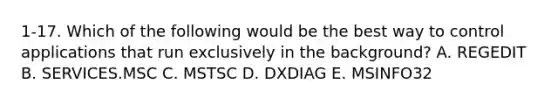 1-17. Which of the following would be the best way to control applications that run exclusively in the background? A. REGEDIT B. SERVICES.MSC C. MSTSC D. DXDIAG E. MSINFO32