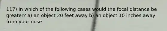 117) In which of the following cases would the focal distance be greater? a) an object 20 feet away b) an object 10 inches away from your nose