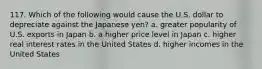 117. Which of the following would cause the U.S. dollar to depreciate against the Japanese yen? a. greater popularity of U.S. exports in Japan b. a higher price level in Japan c. higher real interest rates in the United States d. higher incomes in the United States