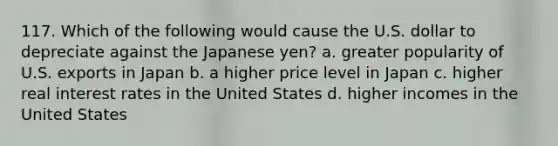 117. Which of the following would cause the U.S. dollar to depreciate against the Japanese yen? a. greater popularity of U.S. exports in Japan b. a higher price level in Japan c. higher real interest rates in the United States d. higher incomes in the United States