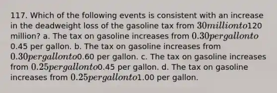 117. Which of the following events is consistent with an increase in the deadweight loss of the gasoline tax from 30 million to120 million? a. The tax on gasoline increases from 0.30 per gallon to0.45 per gallon. b. The tax on gasoline increases from 0.30 per gallon to0.60 per gallon. c. The tax on gasoline increases from 0.25 per gallon to0.45 per gallon. d. The tax on gasoline increases from 0.25 per gallon to1.00 per gallon.