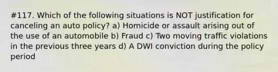 #117. Which of the following situations is NOT justification for canceling an auto policy? a) Homicide or assault arising out of the use of an automobile b) Fraud c) Two moving traffic violations in the previous three years d) A DWI conviction during the policy period