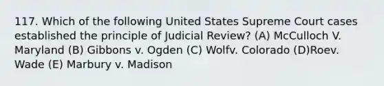 117. Which of the following United States Supreme Court cases established the principle of Judicial Review? (A) McCulloch V. Maryland (B) Gibbons v. Ogden (C) Wolfv. Colorado (D)Roev. Wade (E) Marbury v. Madison