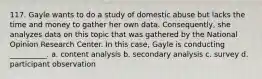 117. ​Gayle wants to do a study of domestic abuse but lacks the time and money to gather her own data. Consequently, she analyzes data on this topic that was gathered by the National Opinion Research Center. In this case, Gayle is conducting __________. a. ​content analysis b. ​secondary analysis c. ​survey d. ​participant observation