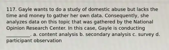 117. ​Gayle wants to do a study of domestic abuse but lacks the time and money to gather her own data. Consequently, she analyzes data on this topic that was gathered by the National Opinion Research Center. In this case, Gayle is conducting __________. a. ​content analysis b. ​secondary analysis c. ​survey d. ​participant observation