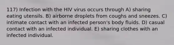 117) Infection with the HIV virus occurs through A) sharing eating utensils. B) airborne droplets from coughs and sneezes. C) intimate contact with an infected person's body fluids. D) casual contact with an infected individual. E) sharing clothes with an infected individual.