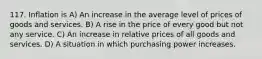 117. Inflation is A) An increase in the average level of prices of goods and services. B) A rise in the price of every good but not any service. C) An increase in relative prices of all goods and services. D) A situation in which purchasing power increases.