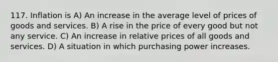 117. Inflation is A) An increase in the average level of prices of goods and services. B) A rise in the price of every good but not any service. C) An increase in relative prices of all goods and services. D) A situation in which purchasing power increases.