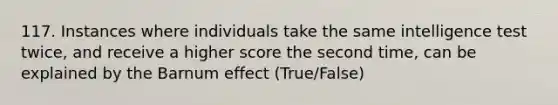 117. Instances where individuals take the same intelligence test twice, and receive a higher score the second time, can be explained by the Barnum effect (True/False)