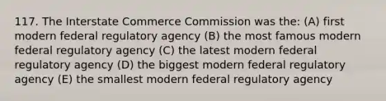 117. The Interstate Commerce Commission was the: (A) first modern federal regulatory agency (B) the most famous modern federal regulatory agency (C) the latest modern federal regulatory agency (D) the biggest modern federal regulatory agency (E) the smallest modern federal regulatory agency